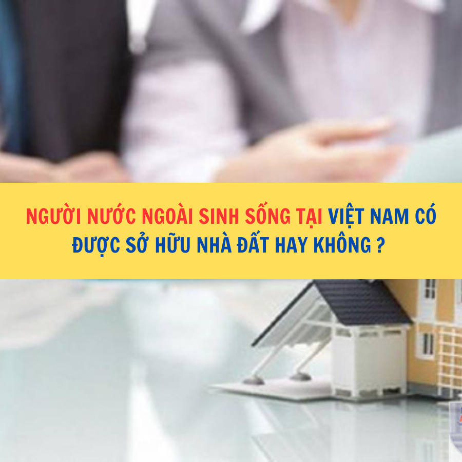  Người nước ngoài sinh sống tại Việt Nam có được sở hữu nhà đất hay không ? 