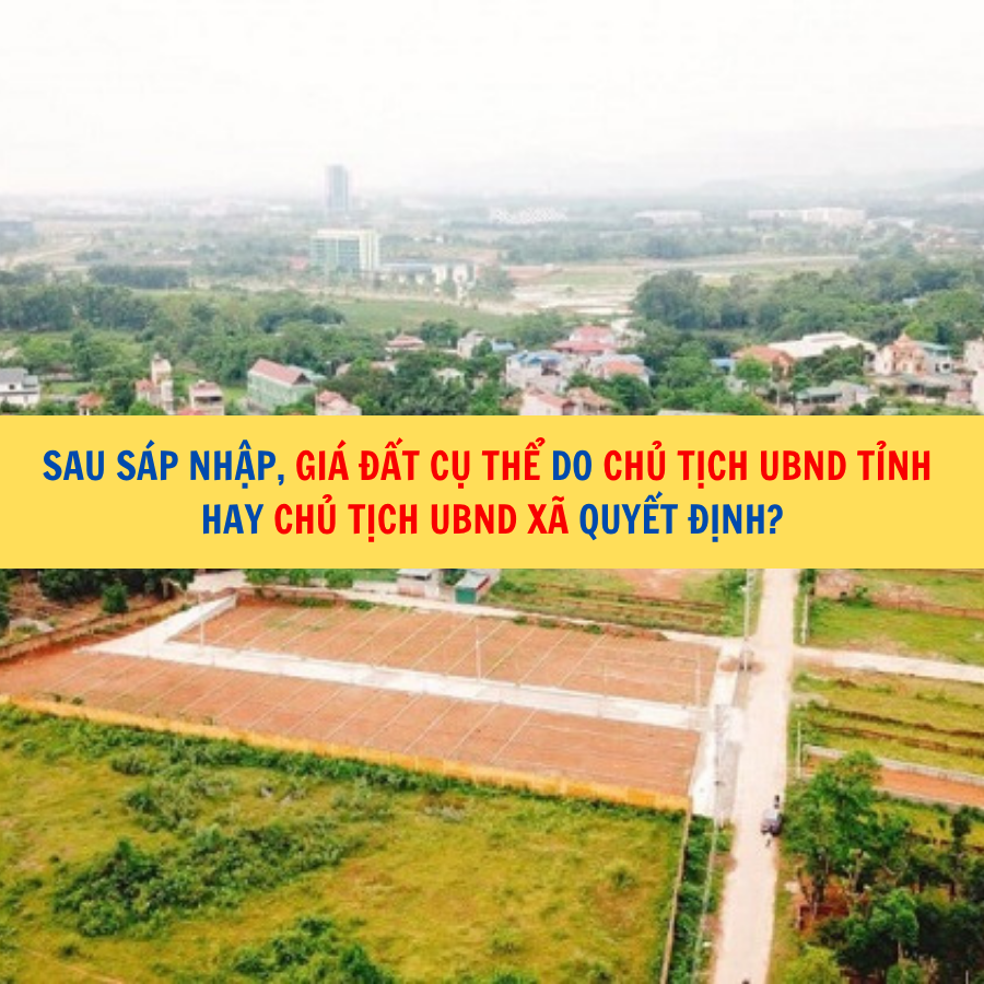 Sau sáp nhập, giá đất cụ thể do Chủ tịch UBND tỉnh hay Chủ tịch UBND xã quyết định?