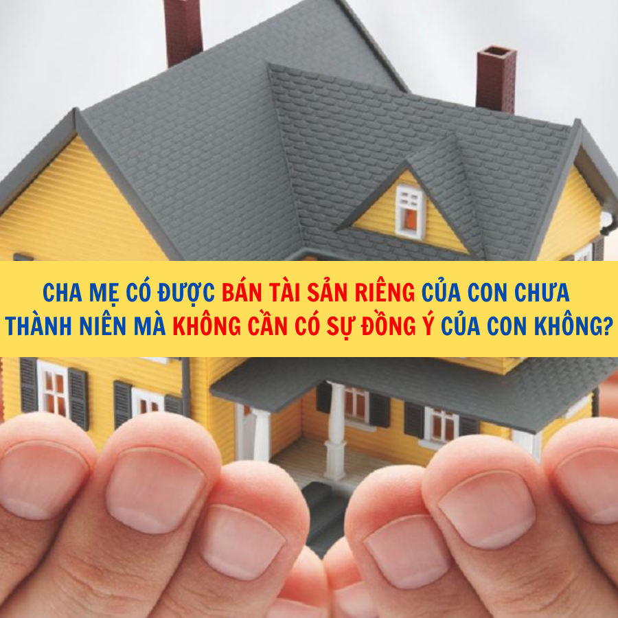 Cha mẹ c&oacute; được b&aacute;n t&agrave;i sản ri&ecirc;ng của con chưa th&agrave;nh ni&ecirc;n m&agrave; kh&ocirc;ng cần c&oacute; sự đồng &yacute; của con kh&ocirc;ng?