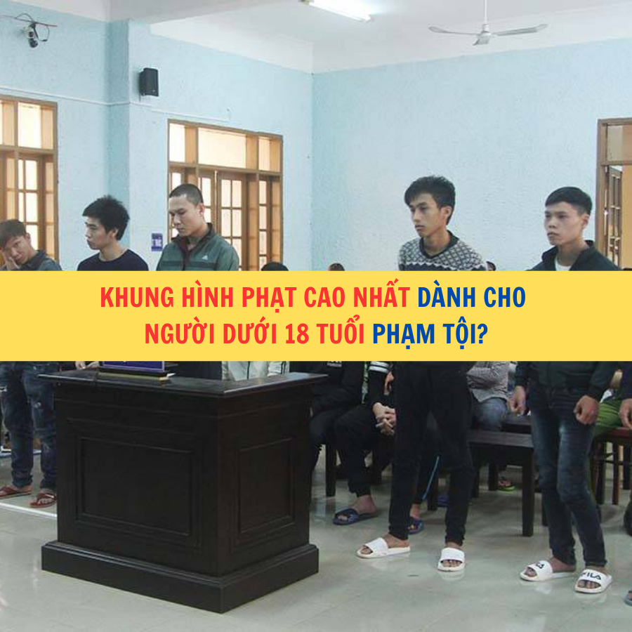 Khung hình phạt cao nhất dành cho người dưới 18 tuổi phạm tội?