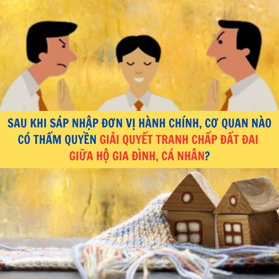 Sau khi s&aacute;p nhập đơn vị h&agrave;nh ch&iacute;nh, cơ quan n&agrave;o c&oacute; thẩm quyền giải quyết tranh chấp đất đai giữa hộ gia đ&igrave;nh, c&aacute; nh&acirc;n?