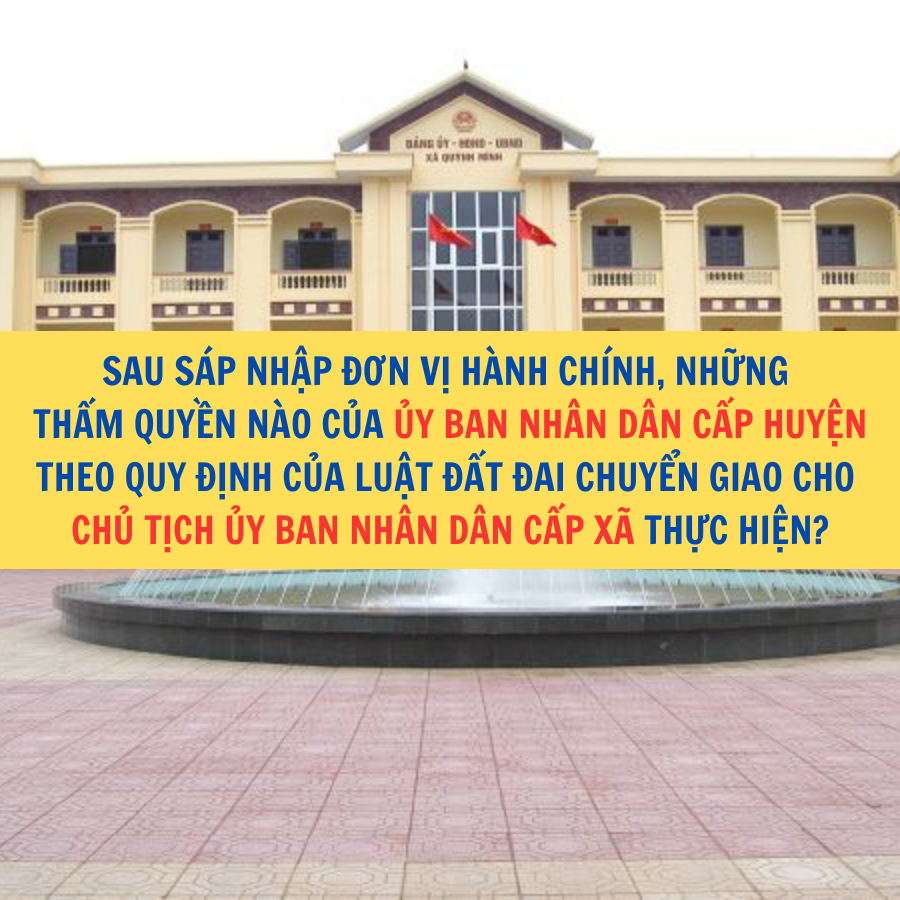 Sau sáp nhập đơn vị hành chính, những thẩm quyền nào của Ủy ban nhân dân cấp huyện theo quy định của Luật Đất đai chuyển giao cho Chủ tịch Ủy ban nhân dân cấp xã thực hiện?