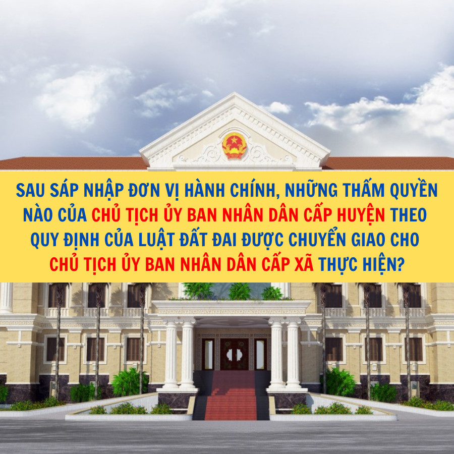 Sau s&aacute;p nhập đơn vị h&agrave;nh ch&iacute;nh, những thẩm quyền n&agrave;o của Chủ tịch Ủy ban nh&acirc;n d&acirc;n cấp huyện theo quy định của Luật Đất đai được chuyển giao cho Chủ tịch Ủy ban nh&acirc;n d&acirc;n cấp x&atilde; thực hiện?
