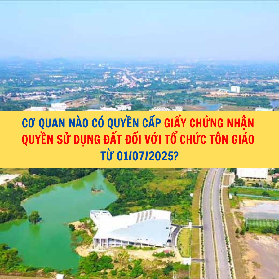 Cơ quan nào có quyền cấp giấy chứng nhận quyền sử dụng đất đối với tổ chức tôn giáo từ 01/07/2025?