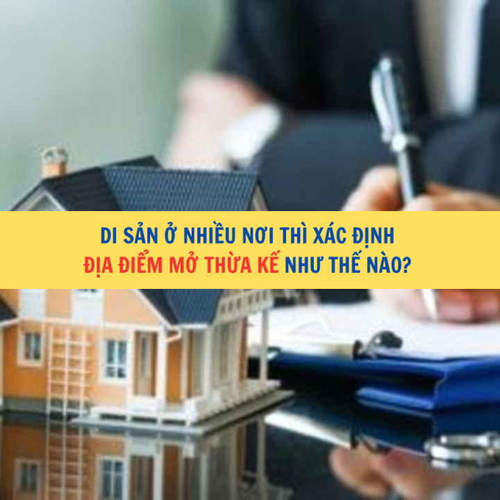 Di sản ở nhiều nơi thì xác định địa điểm mở thừa kế như thế nào?