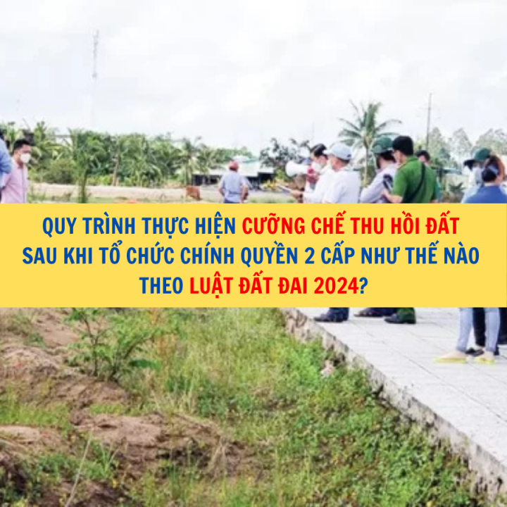 Quy trình thực hiện cưỡng chế thu hồi đất sau khi tổ chức chính quyền 2 cấp như thế nào theo Luật Đất đai 2024?