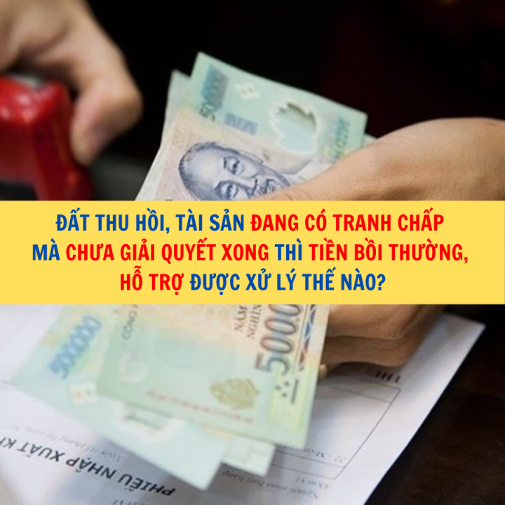 Đất thu hồi, tài sản đang có tranh chấp mà chưa giải quyết xong thì tiền bồi thường, hỗ trợ được xử lý thế nào?