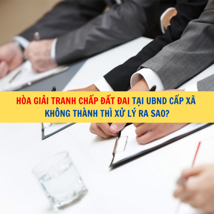 Hòa giải tranh chấp đất đai tại UBND cấp xã không thành thì xử lý ra sao?